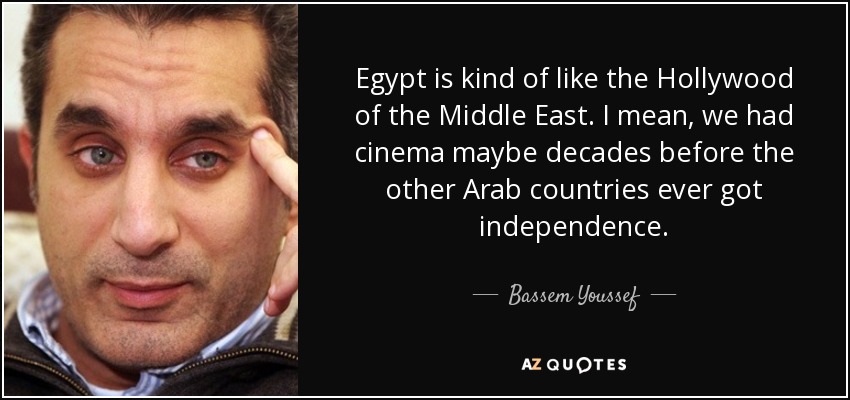 Egypt is kind of like the Hollywood of the Middle East. I mean, we had cinema maybe decades before the other Arab countries ever got independence. - Bassem Youssef