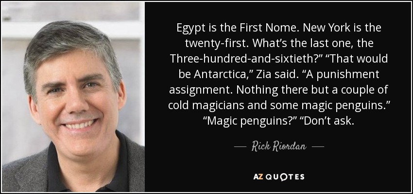 Egypt is the First Nome. New York is the twenty-first. What’s the last one, the Three-hundred-and-sixtieth?” “That would be Antarctica,” Zia said. “A punishment assignment. Nothing there but a couple of cold magicians and some magic penguins.” “Magic penguins?” “Don’t ask. - Rick Riordan