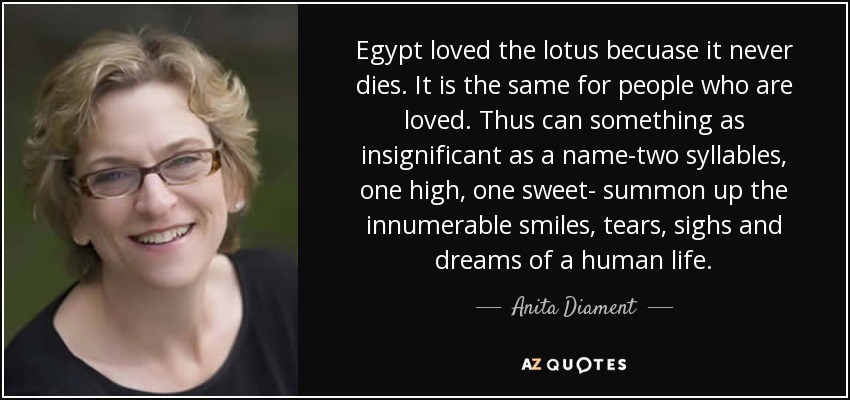 Egypt loved the lotus becuase it never dies. It is the same for people who are loved. Thus can something as insignificant as a name-two syllables, one high, one sweet- summon up the innumerable smiles, tears, sighs and dreams of a human life. - Anita Diament