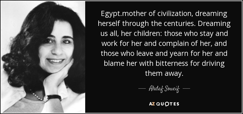 Egypt.mother of civilization, dreaming herself through the centuries. Dreaming us all, her children: those who stay and work for her and complain of her, and those who leave and yearn for her and blame her with bitterness for driving them away. - Ahdaf Soueif