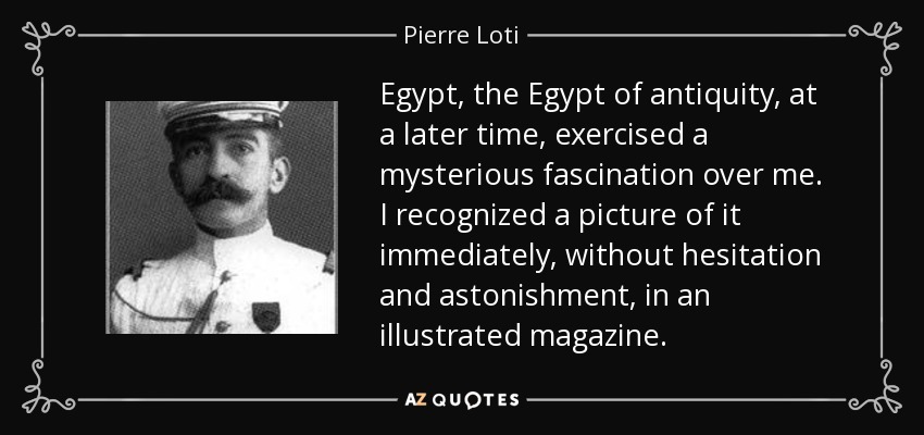 Egypt, the Egypt of antiquity, at a later time, exercised a mysterious fascination over me. I recognized a picture of it immediately, without hesitation and astonishment, in an illustrated magazine. - Pierre Loti