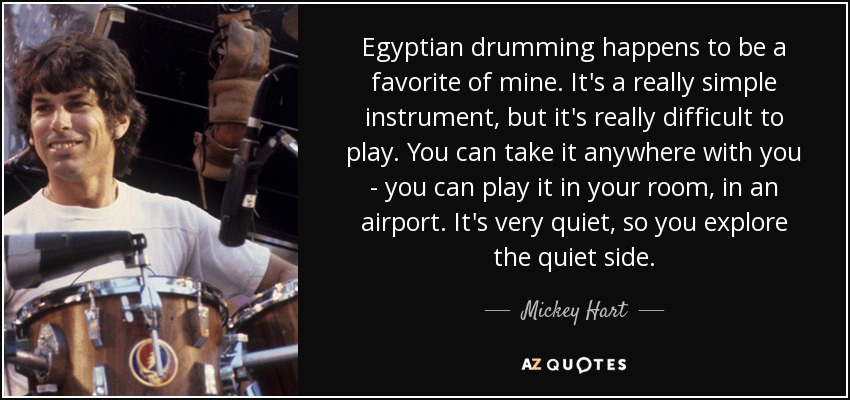 Egyptian drumming happens to be a favorite of mine. It's a really simple instrument, but it's really difficult to play. You can take it anywhere with you - you can play it in your room, in an airport. It's very quiet, so you explore the quiet side. - Mickey Hart