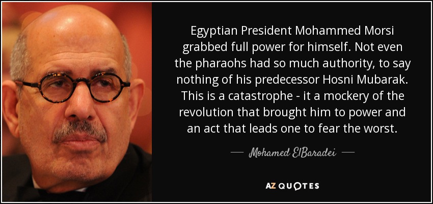 Egyptian President Mohammed Morsi grabbed full power for himself. Not even the pharaohs had so much authority, to say nothing of his predecessor Hosni Mubarak. This is a catastrophe - it a mockery of the revolution that brought him to power and an act that leads one to fear the worst. - Mohamed ElBaradei