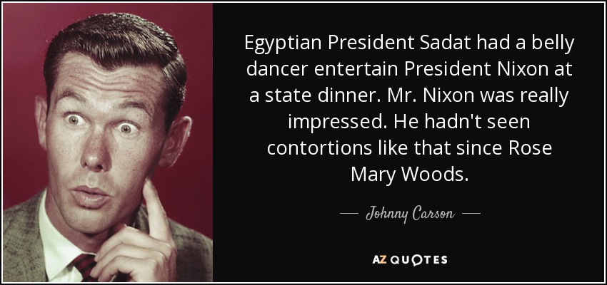 Egyptian President Sadat had a belly dancer entertain President Nixon at a state dinner. Mr. Nixon was really impressed. He hadn't seen contortions like that since Rose Mary Woods. - Johnny Carson