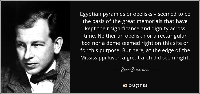 Egyptian pyramids or obelisks – seemed to be the basis of the great memorials that have kept their significance and dignity across time. Neither an obelisk nor a rectangular box nor a dome seemed right on this site or for this purpose. But here, at the edge of the Mississippi River, a great arch did seem right. - Eero Saarinen