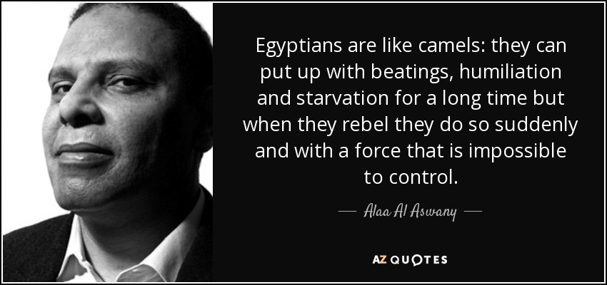 Egyptians are like camels: they can put up with beatings, humiliation and starvation for a long time but when they rebel they do so suddenly and with a force that is impossible to control. - Alaa Al Aswany