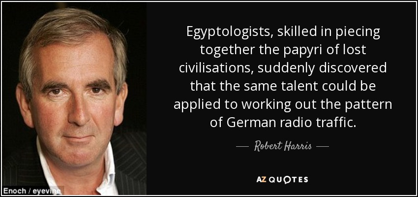 Egyptologists, skilled in piecing together the papyri of lost civilisations, suddenly discovered that the same talent could be applied to working out the pattern of German radio traffic. - Robert Harris