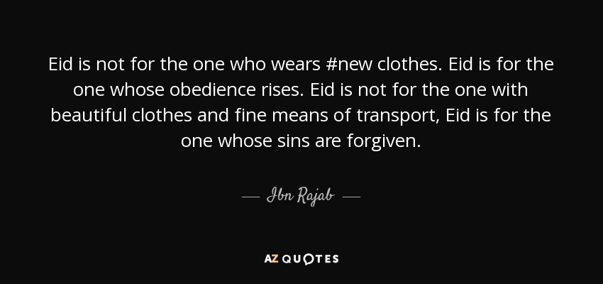 Eid is not for the one who wears #new clothes. Eid is for the one whose obedience rises. Eid is not for the one with beautiful clothes and fine means of transport, Eid is for the one whose sins are forgiven. - Ibn Rajab