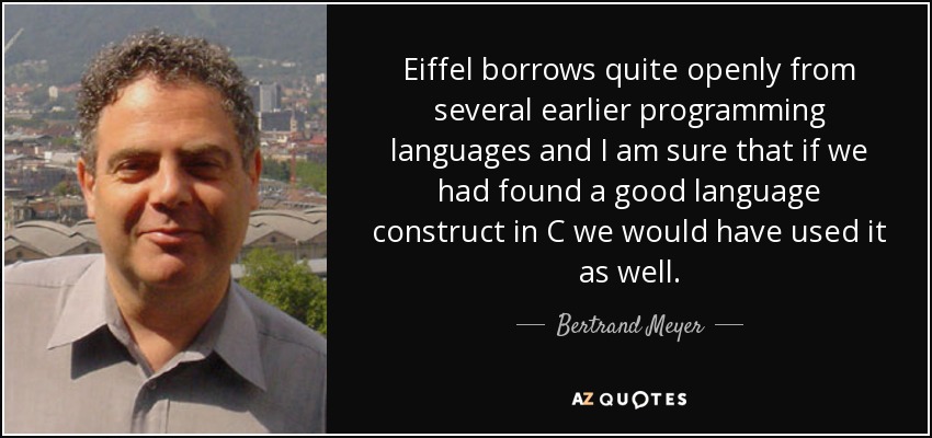 Eiffel borrows quite openly from several earlier programming languages and I am sure that if we had found a good language construct in C we would have used it as well. - Bertrand Meyer