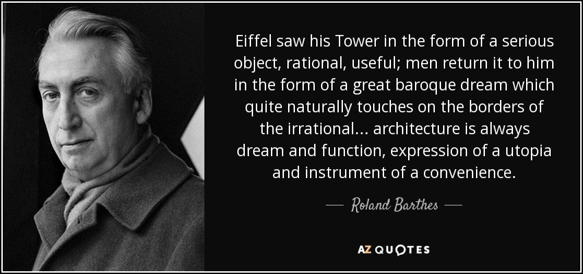 Eiffel saw his Tower in the form of a serious object, rational, useful; men return it to him in the form of a great baroque dream which quite naturally touches on the borders of the irrational ... architecture is always dream and function, expression of a utopia and instrument of a convenience. - Roland Barthes