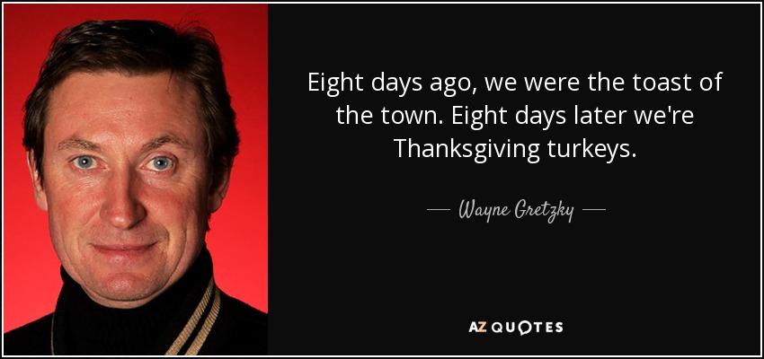 Eight days ago, we were the toast of the town. Eight days later we're Thanksgiving turkeys. - Wayne Gretzky