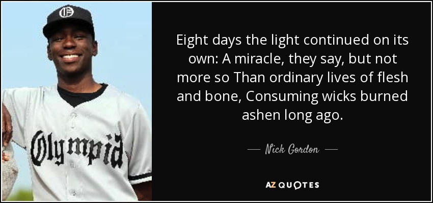 Eight days the light continued on its own: A miracle, they say, but not more so Than ordinary lives of flesh and bone, Consuming wicks burned ashen long ago. - Nick Gordon