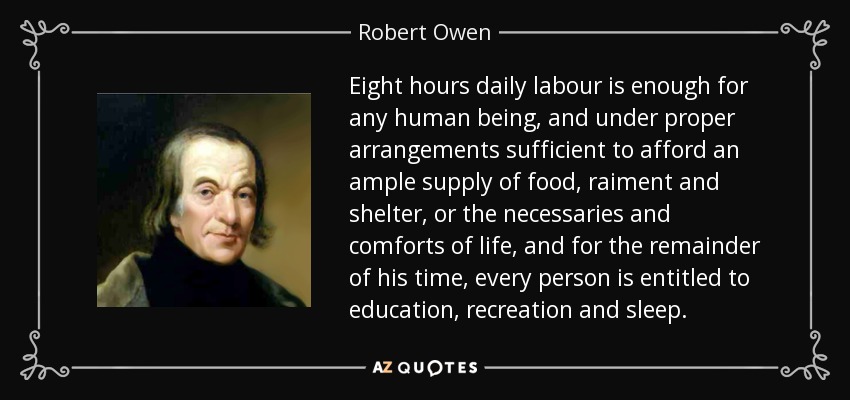 Eight hours daily labour is enough for any human being, and under proper arrangements sufficient to afford an ample supply of food, raiment and shelter, or the necessaries and comforts of life, and for the remainder of his time, every person is entitled to education, recreation and sleep. - Robert Owen