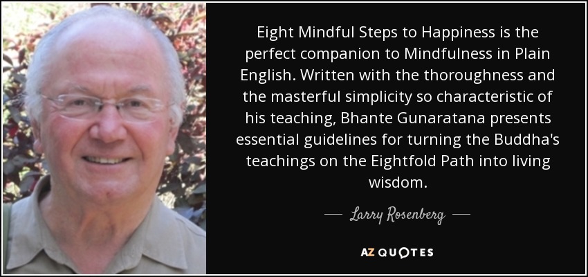 Eight Mindful Steps to Happiness is the perfect companion to Mindfulness in Plain English. Written with the thoroughness and the masterful simplicity so characteristic of his teaching, Bhante Gunaratana presents essential guidelines for turning the Buddha's teachings on the Eightfold Path into living wisdom. - Larry Rosenberg