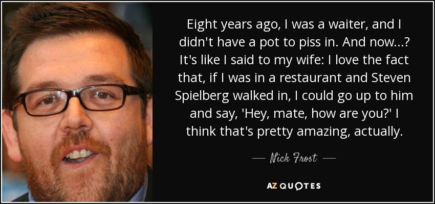 Eight years ago, I was a waiter, and I didn't have a pot to piss in. And now...? It's like I said to my wife: I love the fact that, if I was in a restaurant and Steven Spielberg walked in, I could go up to him and say, 'Hey, mate, how are you?' I think that's pretty amazing, actually. - Nick Frost