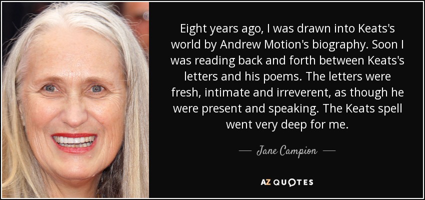Eight years ago, I was drawn into Keats's world by Andrew Motion's biography. Soon I was reading back and forth between Keats's letters and his poems. The letters were fresh, intimate and irreverent, as though he were present and speaking. The Keats spell went very deep for me. - Jane Campion