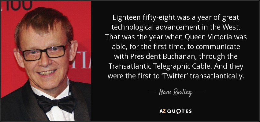 Eighteen fifty-eight was a year of great technological advancement in the West. That was the year when Queen Victoria was able, for the first time, to communicate with President Buchanan, through the Transatlantic Telegraphic Cable. And they were the first to ‘Twitter’ transatlantically. - Hans Rosling