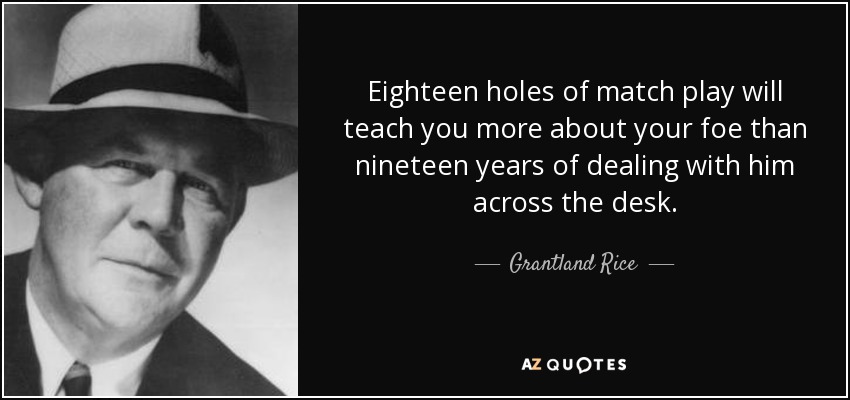Eighteen holes of match play will teach you more about your foe than nineteen years of dealing with him across the desk. - Grantland Rice