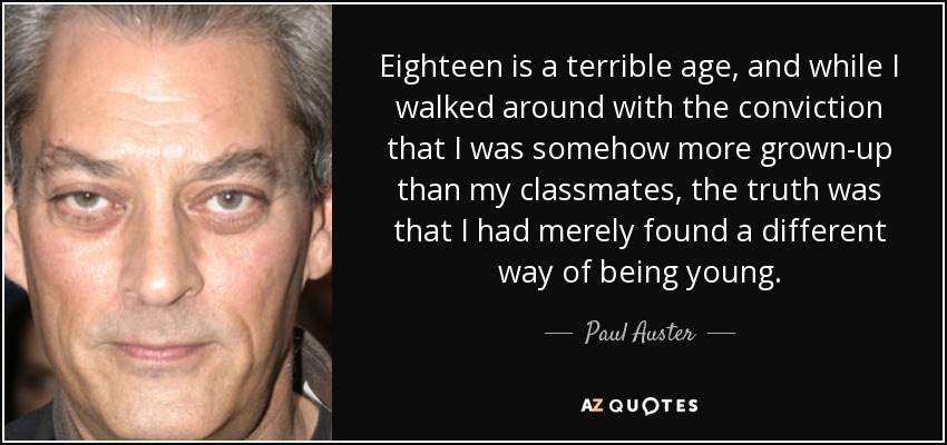 Eighteen is a terrible age, and while I walked around with the conviction that I was somehow more grown-up than my classmates, the truth was that I had merely found a different way of being young. - Paul Auster
