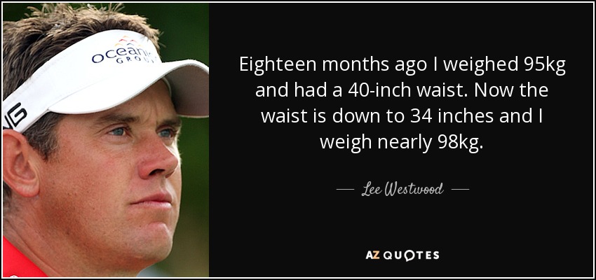 Eighteen months ago I weighed 95kg and had a 40-inch waist. Now the waist is down to 34 inches and I weigh nearly 98kg. - Lee Westwood