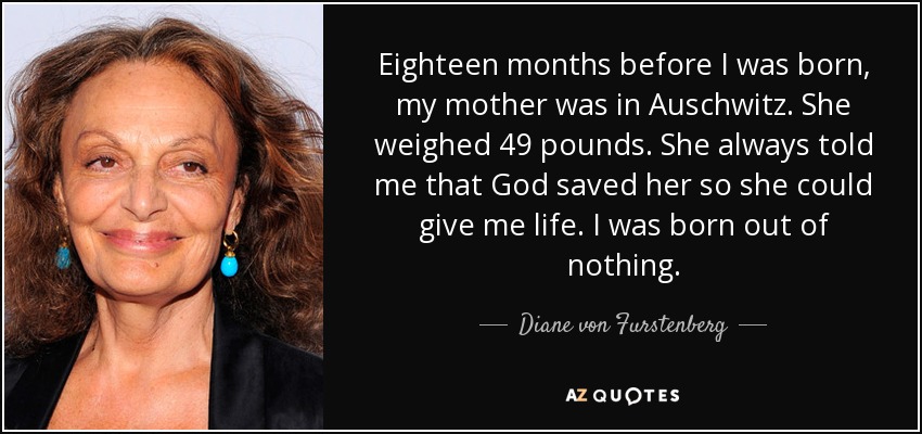 Eighteen months before I was born, my mother was in Auschwitz. She weighed 49 pounds. She always told me that God saved her so she could give me life. I was born out of nothing. - Diane von Furstenberg