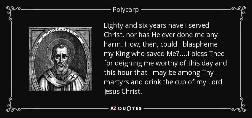 Eighty and six years have I served Christ, nor has He ever done me any harm. How, then, could I blaspheme my King who saved Me?....I bless Thee for deigning me worthy of this day and this hour that I may be among Thy martyrs and drink the cup of my Lord Jesus Christ. - Polycarp