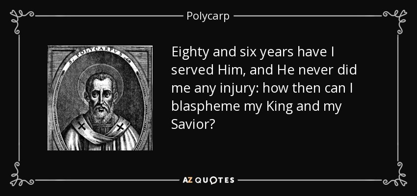 Eighty and six years have I served Him, and He never did me any injury: how then can I blaspheme my King and my Savior? - Polycarp