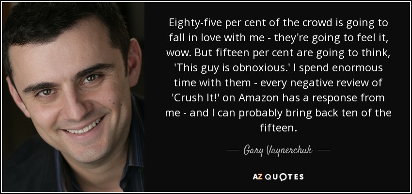 Eighty-five per cent of the crowd is going to fall in love with me - they're going to feel it, wow. But fifteen per cent are going to think, 'This guy is obnoxious.' I spend enormous time with them - every negative review of 'Crush It!' on Amazon has a response from me - and I can probably bring back ten of the fifteen. - Gary Vaynerchuk