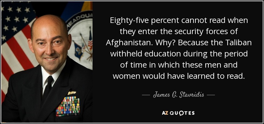 Eighty-five percent cannot read when they enter the security forces of Afghanistan. Why? Because the Taliban withheld education during the period of time in which these men and women would have learned to read. - James G. Stavridis