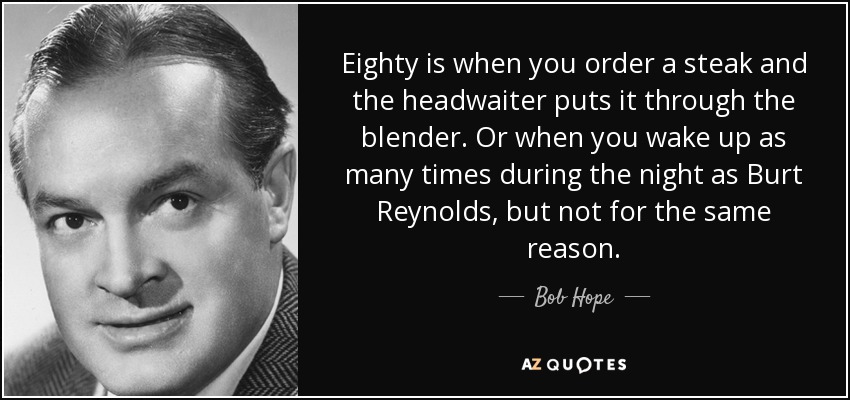 Eighty is when you order a steak and the headwaiter puts it through the blender. Or when you wake up as many times during the night as Burt Reynolds, but not for the same reason. - Bob Hope