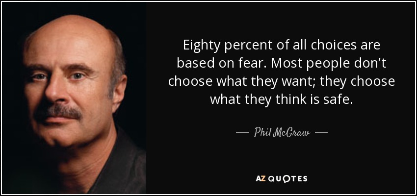 Eighty percent of all choices are based on fear. Most people don't choose what they want; they choose what they think is safe. - Phil McGraw