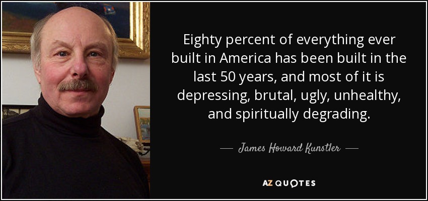 Eighty percent of everything ever built in America has been built in the last 50 years, and most of it is depressing, brutal, ugly, unhealthy, and spiritually degrading. - James Howard Kunstler