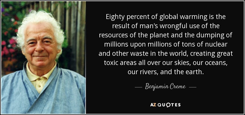 Eighty percent of global warming is the result of man's wrongful use of the resources of the planet and the dumping of millions upon millions of tons of nuclear and other waste in the world, creating great toxic areas all over our skies, our oceans, our rivers, and the earth. - Benjamin Creme