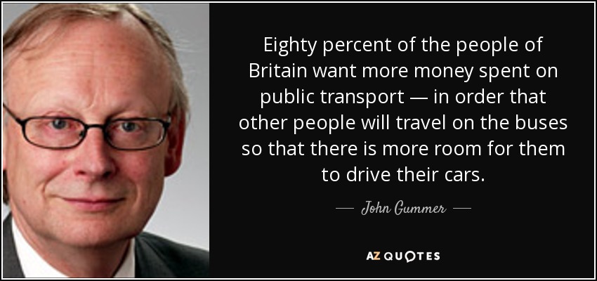 Eighty percent of the people of Britain want more money spent on public transport — in order that other people will travel on the buses so that there is more room for them to drive their cars. - John Gummer