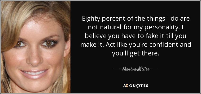 Eighty percent of the things I do are not natural for my personality. I believe you have to fake it till you make it. Act like you're confident and you'll get there. - Marisa Miller