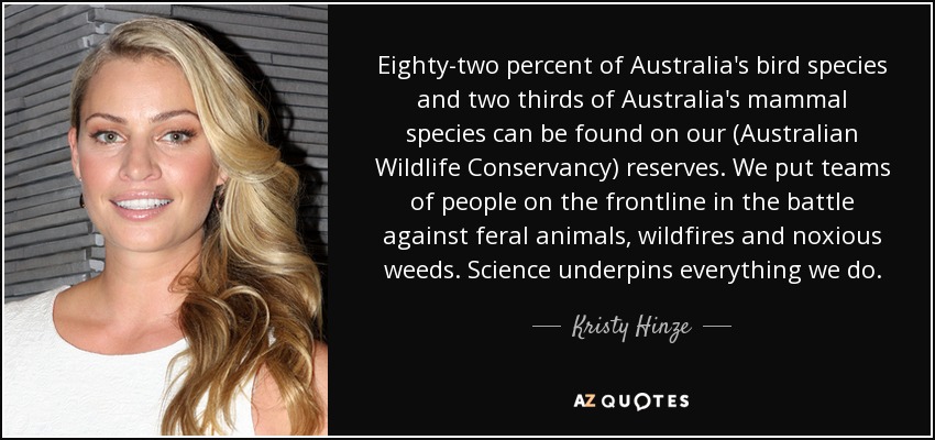 Eighty-two percent of Australia's bird species and two thirds of Australia's mammal species can be found on our (Australian Wildlife Conservancy) reserves. We put teams of people on the frontline in the battle against feral animals, wildfires and noxious weeds. Science underpins everything we do. - Kristy Hinze