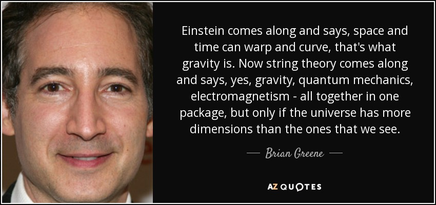 Einstein comes along and says, space and time can warp and curve, that's what gravity is. Now string theory comes along and says, yes, gravity, quantum mechanics, electromagnetism - all together in one package, but only if the universe has more dimensions than the ones that we see. - Brian Greene