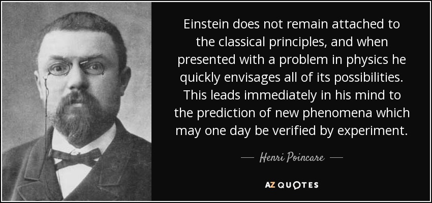 Einstein does not remain attached to the classical principles, and when presented with a problem in physics he quickly envisages all of its possibilities. This leads immediately in his mind to the prediction of new phenomena which may one day be verified by experiment. - Henri Poincare