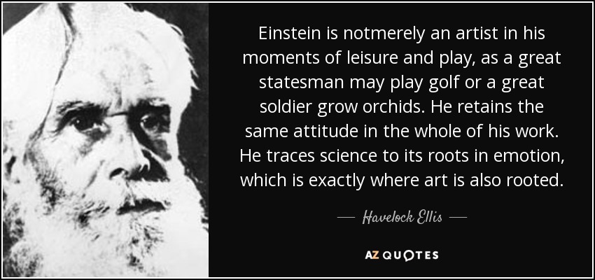 Einstein is notmerely an artist in his moments of leisure and play, as a great statesman may play golf or a great soldier grow orchids. He retains the same attitude in the whole of his work. He traces science to its roots in emotion, which is exactly where art is also rooted. - Havelock Ellis