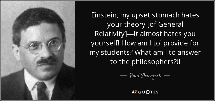 Einstein, my upset stomach hates your theory [of General Relativity]—it almost hates you yourself! How am I to' provide for my students? What am I to answer to the philosophers?!! - Paul Ehrenfest