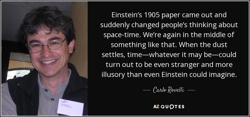 Einstein’s 1905 paper came out and suddenly changed people’s thinking about space-time. We’re again in the middle of something like that. When the dust settles, time—whatever it may be—could turn out to be even stranger and more illusory than even Einstein could imagine. - Carlo Rovelli