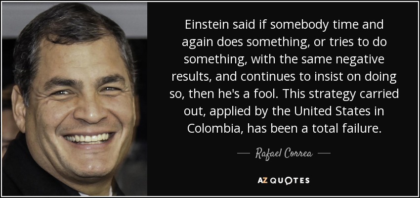 Einstein said if somebody time and again does something, or tries to do something, with the same negative results, and continues to insist on doing so, then he's a fool. This strategy carried out, applied by the United States in Colombia, has been a total failure. - Rafael Correa