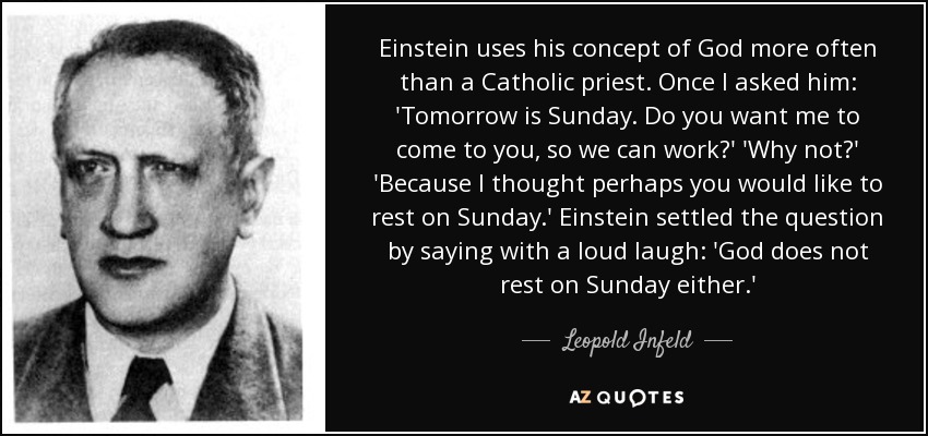 Einstein uses his concept of God more often than a Catholic priest. Once I asked him: 'Tomorrow is Sunday. Do you want me to come to you, so we can work?' 'Why not?' 'Because I thought perhaps you would like to rest on Sunday.' Einstein settled the question by saying with a loud laugh: 'God does not rest on Sunday either.' - Leopold Infeld