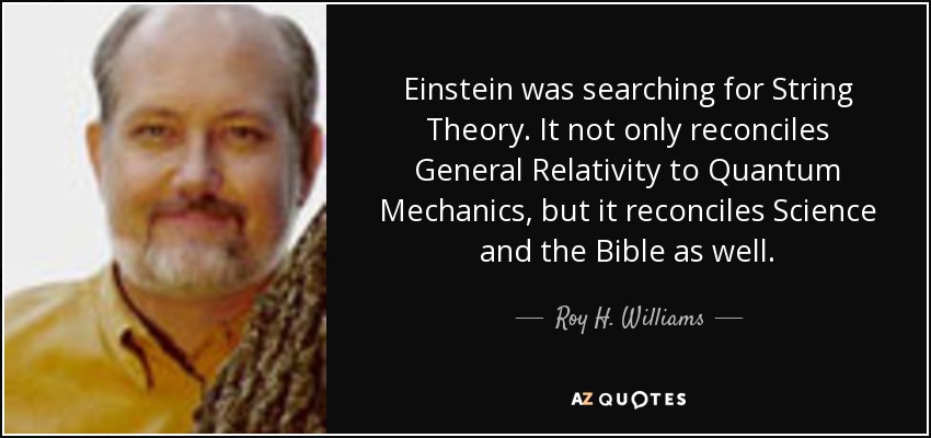 Einstein was searching for String Theory. It not only reconciles General Relativity to Quantum Mechanics, but it reconciles Science and the Bible as well. - Roy H. Williams
