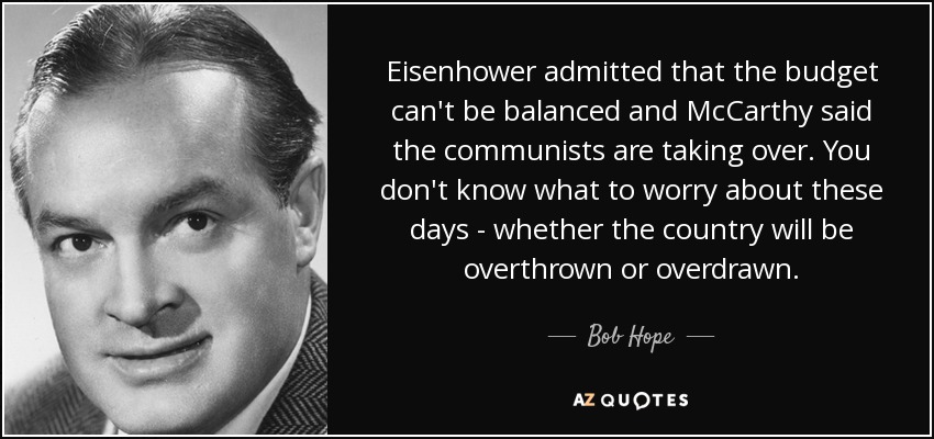 Eisenhower admitted that the budget can't be balanced and McCarthy said the communists are taking over. You don't know what to worry about these days - whether the country will be overthrown or overdrawn. - Bob Hope
