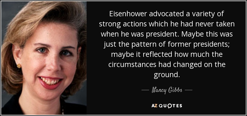 Eisenhower advocated a variety of strong actions which he had never taken when he was president. Maybe this was just the pattern of former presidents; maybe it reflected how much the circumstances had changed on the ground. - Nancy Gibbs