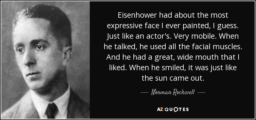 Eisenhower had about the most expressive face I ever painted, I guess. Just like an actor's. Very mobile. When he talked, he used all the facial muscles. And he had a great, wide mouth that I liked. When he smiled, it was just like the sun came out. - Norman Rockwell