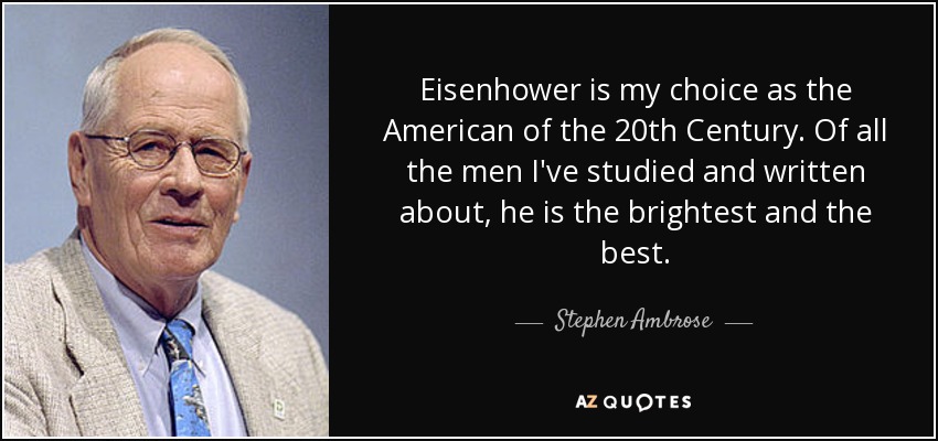 Eisenhower is my choice as the American of the 20th Century. Of all the men I've studied and written about, he is the brightest and the best. - Stephen Ambrose