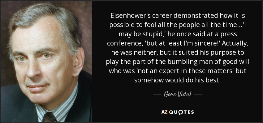 Eisenhower's career demonstrated how it is possible to fool all the people all the time...'I may be stupid,' he once said at a press conference, 'but at least I'm sincere!' Actually, he was neither, but it suited his purpose to play the part of the bumbling man of good will who was 'not an expert in these matters' but somehow would do his best. - Gore Vidal