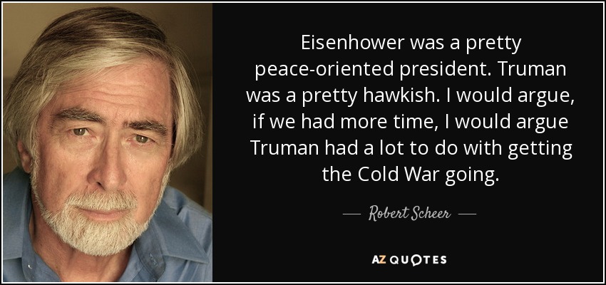 Eisenhower was a pretty peace-oriented president. Truman was a pretty hawkish. I would argue, if we had more time, I would argue Truman had a lot to do with getting the Cold War going. - Robert Scheer